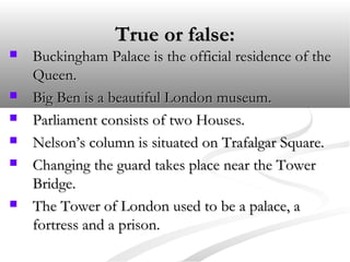 True or false:True or false:
 Buckingham Palace is the official residence of theBuckingham Palace is the official residence of the
Queen.Queen.
 Big Ben is a beautiful London museum.Big Ben is a beautiful London museum.
 Parliament consists of two Houses.Parliament consists of two Houses.
 Nelson’s column is situated on Trafalgar Square.Nelson’s column is situated on Trafalgar Square.
 Changing the guard takes place near the TowerChanging the guard takes place near the Tower
Bridge.Bridge.
 The Tower of London used to be a palace, aThe Tower of London used to be a palace, a
fortress and a prison.fortress and a prison.
 