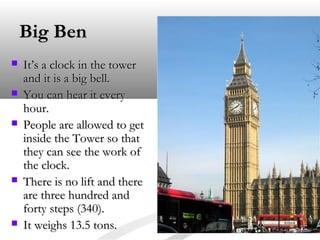 Big BenBig Ben
 It’s a clock in the towerIt’s a clock in the tower
and it is a big bell.and it is a big bell.
 You can hear it everyYou can hear it every
hour.hour.
 People are allowed to getPeople are allowed to get
inside the Tower so thatinside the Tower so that
they can see the work ofthey can see the work of
the clock.the clock.
 There is no lift and thereThere is no lift and there
are three hundred andare three hundred and
forty steps (340).forty steps (340).
 It weighs 13.5 tons.It weighs 13.5 tons.
 