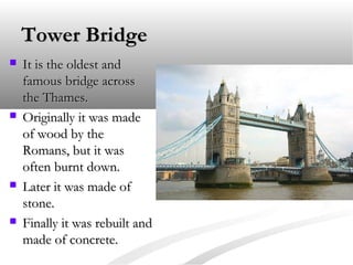 Tower BridgeTower Bridge
 It is the oldest andIt is the oldest and
famous bridge acrossfamous bridge across
the Thames.the Thames.
 Originally it was madeOriginally it was made
of wood by theof wood by the
Romans, but it wasRomans, but it was
often burnt down.often burnt down.
 Later it was made ofLater it was made of
stone.stone.
 Finally it was rebuilt andFinally it was rebuilt and
made of concrete.made of concrete.
 