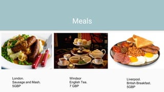 Meals
London.
Sausage and Mash.
5GBP
Windsor
English Tea.
7 GBP
Liverpool.
British Breakfast.
5GBP
 