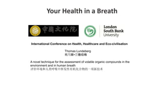 Your Health in a Breath
International Conference on Health, Healthcare and Eco-civilisation
Thomas Lundeberg
托马斯•兰德伯格
A novel technique for the assessment of volatile organic compounds in the
environment and in human breath
评价环境和人类呼吸中挥发性有机化合物的一项新技术
 