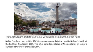 Trafalgar Square and its fountains, with Nelson’s Column on the right
Nelson's column was built in 1843 to commemorate Admiral Horatio Nelson's death at
the Battle of Trafalgar in 1805. The 5.5m sandstone statue of Nelson stands on top of a
46m solid Dartmoor granite column.
 