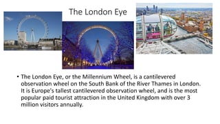 The London Eye
• The London Eye, or the Millennium Wheel, is a cantilevered
observation wheel on the South Bank of the River Thames in London.
It is Europe's tallest cantilevered observation wheel, and is the most
popular paid tourist attraction in the United Kingdom with over 3
million visitors annually.
 
