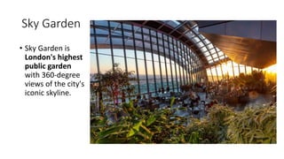 Sky Garden
• Sky Garden is
London's highest
public garden
with 360-degree
views of the city's
iconic skyline.
 