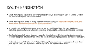 SOUTH KENSINGTON
• South Kensington, nicknamed Little Paris or South Ken, is a district just west of Central London.
It's one of nicest place for a family to visit.
• South Kensington is home to many free museums including the Natural History Museum, the
Victoria and Albert Museum and the Science Museum.
• At the Victoria and Albert Museum, you can see art and design from the past 3000 years,
including ceramics, furniture, fashion, jewellery, photographs, sculpture, textiles and paintings.
• The family-friendly Science Museum caters for kids of all ages. The interactive Garden area is
specially designed for under fives, while the hands-on Launchpad gallery is perfect for teenagers.
• Just next door you'll find London's Natural History Museum, where you can come face-to-face
with a giant T-rex, and experience an earthquake in the Power Within zone.
 