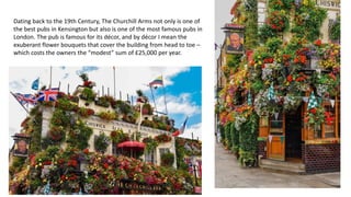 Dating back to the 19th Century, The Churchill Arms not only is one of
the best pubs in Kensington but also is one of the most famous pubs in
London. The pub is famous for its décor, and by décor I mean the
exuberant flower bouquets that cover the building from head to toe –
which costs the owners the “modest” sum of £25,000 per year.
 