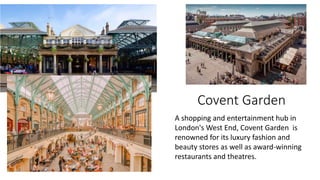 Covent Garden
A shopping and entertainment hub in
London's West End, Covent Garden is
renowned for its luxury fashion and
beauty stores as well as award-winning
restaurants and theatres.
 