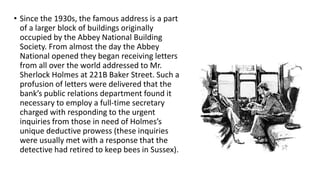 • Since the 1930s, the famous address is a part
of a larger block of buildings originally
occupied by the Abbey National Building
Society. From almost the day the Abbey
National opened they began receiving letters
from all over the world addressed to Mr.
Sherlock Holmes at 221B Baker Street. Such a
profusion of letters were delivered that the
bank’s public relations department found it
necessary to employ a full-time secretary
charged with responding to the urgent
inquiries from those in need of Holmes’s
unique deductive prowess (these inquiries
were usually met with a response that the
detective had retired to keep bees in Sussex).
 