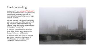 The London Fog
London has it's own nickname "The Smoke".
Through the 19th and in the early half of the
20th century, Londoners used coal for
heating their homes, which produced large
amounts of smoke.
It is next to a river. The result of the former
was a lot of smoke and of the latter a lot of
fog. The smoke got mixed with the fog,
creating 'smog'. and London became known
for its typical "London Fog".
In 1952 this culminated in the disastrous
Great Smog of 1952 which lasted for five
days and killed over 4,000 people.
In response to this, the Clean Air Act 1956
was passed, mandating the creating of
"smokeless zones" where the use of
"smokeless" fuels was required.
 