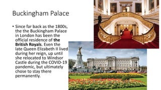 Buckingham Palace
• Since far back as the 1800s,
the the Buckingham Palace
in London has been the
official residence of the
British Royals. Even the
late Queen Elizabeth II lived
during her reign, up until
she relocated to Windsor
Castle during the COVID-19
pandemic, but ultimately
chose to stay there
permanently.
 