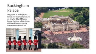 Buckingham
Palace
The guards at Buckingham
Palace and St James Palace are
on duty for 24 or 48 hours.
During that time a Guardsman
will have 2 hours on sentry
duty and then 4 hours off.
 