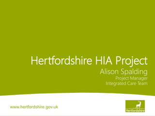 www.hertfordshire.gov.uk
Hertfordshire HIA Project
Alison Spalding
Project Manager
Integrated Care Team
 