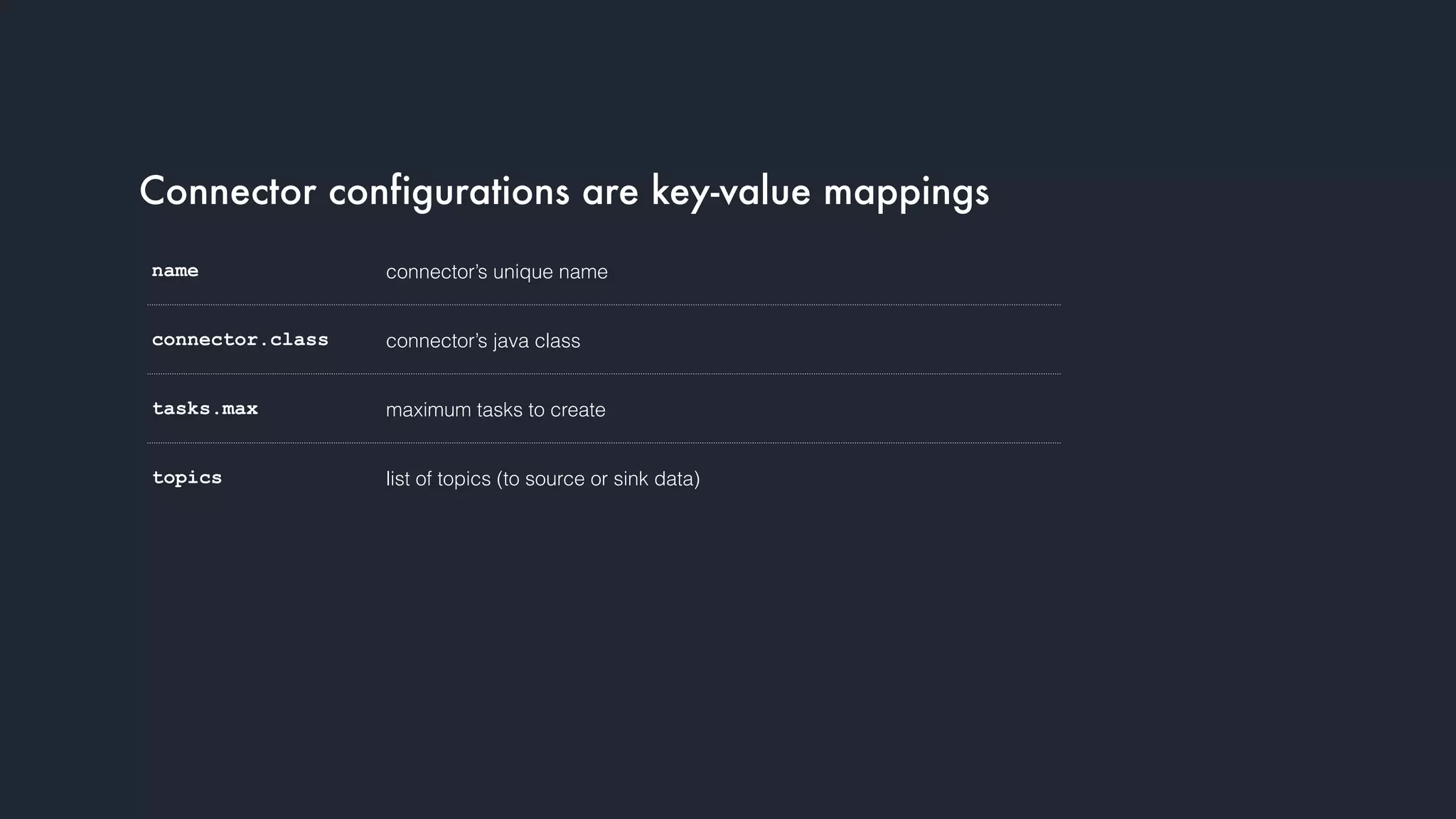 Connector configurations are key-value mappings
name connector’s unique name
connector.class connector’s java class
tasks.max maximum tasks to create
topics list of topics (to source or sink data)
 