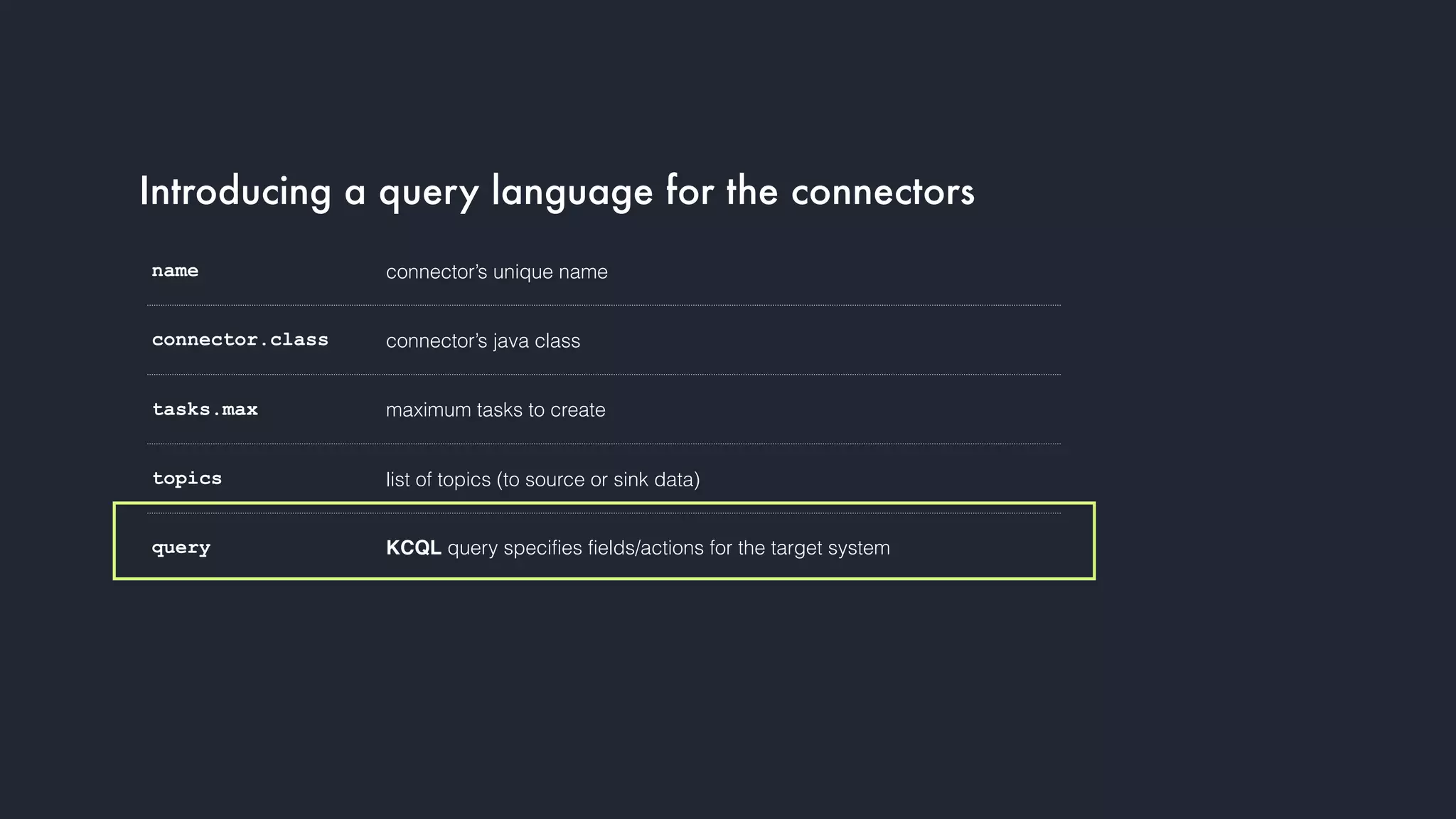 Introducing a query language for the connectors
name connector’s unique name
connector.class connector’s java class
tasks.max maximum tasks to create
topics list of topics (to source or sink data)
query KCQL query specifies fields/actions for the target system
 