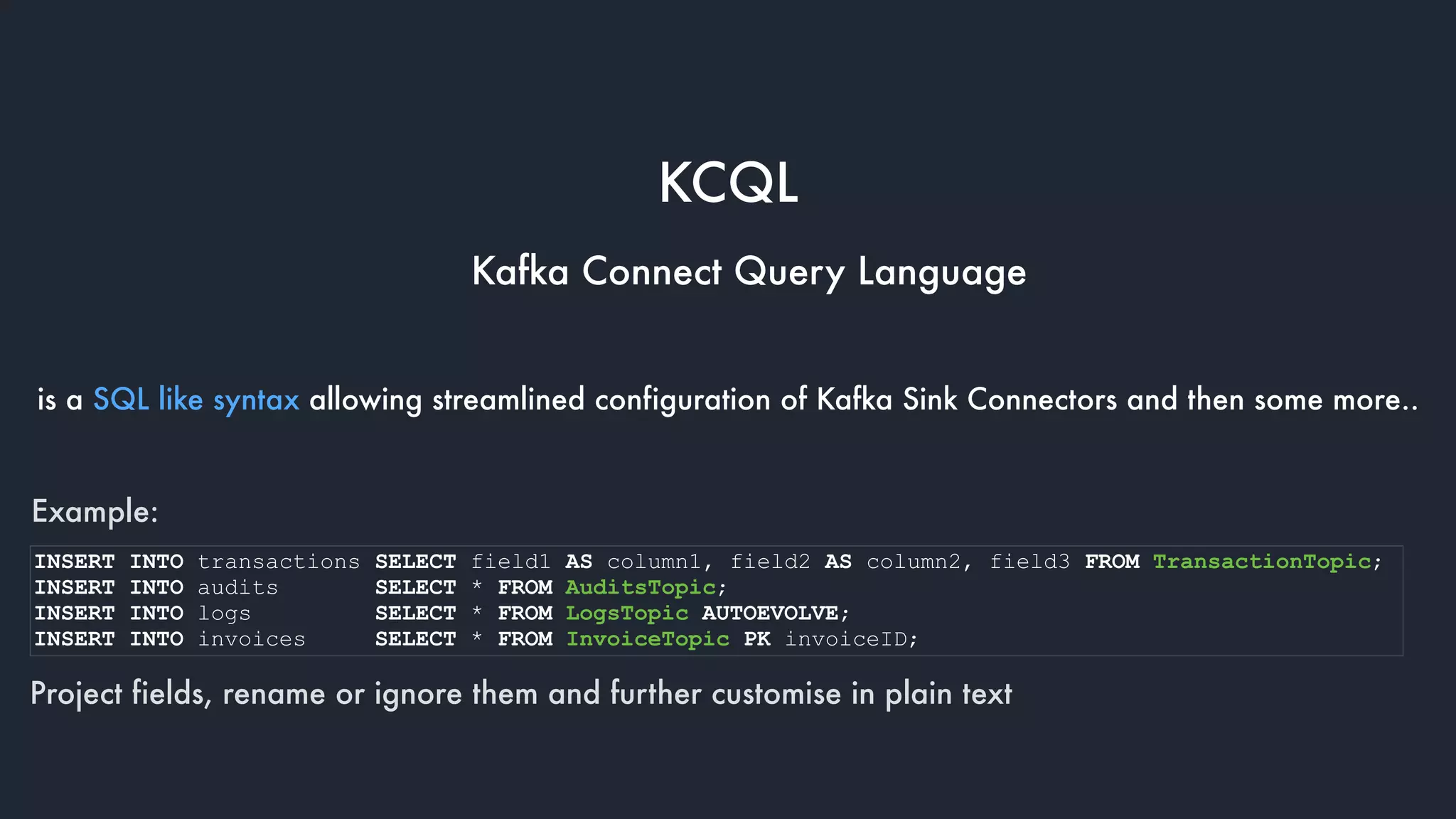 KCQL
Kafka Connect Query Language
is a SQL like syntax allowing streamlined configuration of Kafka Sink Connectors and then some more..
Example:
Project fields, rename or ignore them and further customise in plain text
INSERT INTO transactions SELECT field1 AS column1, field2 AS column2, field3 FROM TransactionTopic;
INSERT INTO audits SELECT * FROM AuditsTopic;
INSERT INTO logs SELECT * FROM LogsTopic AUTOEVOLVE;
INSERT INTO invoices SELECT * FROM InvoiceTopic PK invoiceID;
 