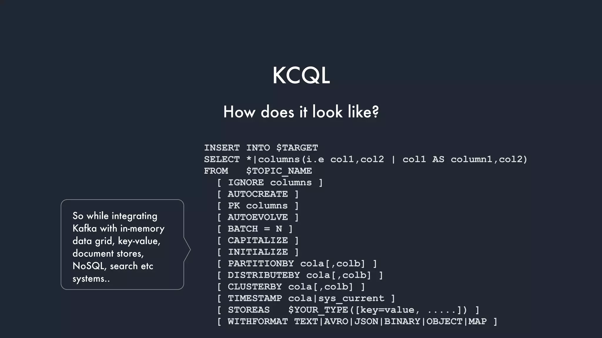 So while integrating
Kafka with in-memory
data grid, key-value,
document stores,
NoSQL, search etc
systems..
INSERT INTO $TARGET
SELECT *|columns(i.e col1,col2 | col1 AS column1,col2)
FROM $TOPIC_NAME
[ IGNORE columns ]
[ AUTOCREATE ]
[ PK columns ]
[ AUTOEVOLVE ]
[ BATCH = N ]
[ CAPITALIZE ]
[ INITIALIZE ]
[ PARTITIONBY cola[,colb] ]
[ DISTRIBUTEBY cola[,colb] ]
[ CLUSTERBY cola[,colb] ]
[ TIMESTAMP cola|sys_current ]
[ STOREAS $YOUR_TYPE([key=value, .....]) ]
[ WITHFORMAT TEXT|AVRO|JSON|BINARY|OBJECT|MAP ]
KCQL
How does it look like?
 