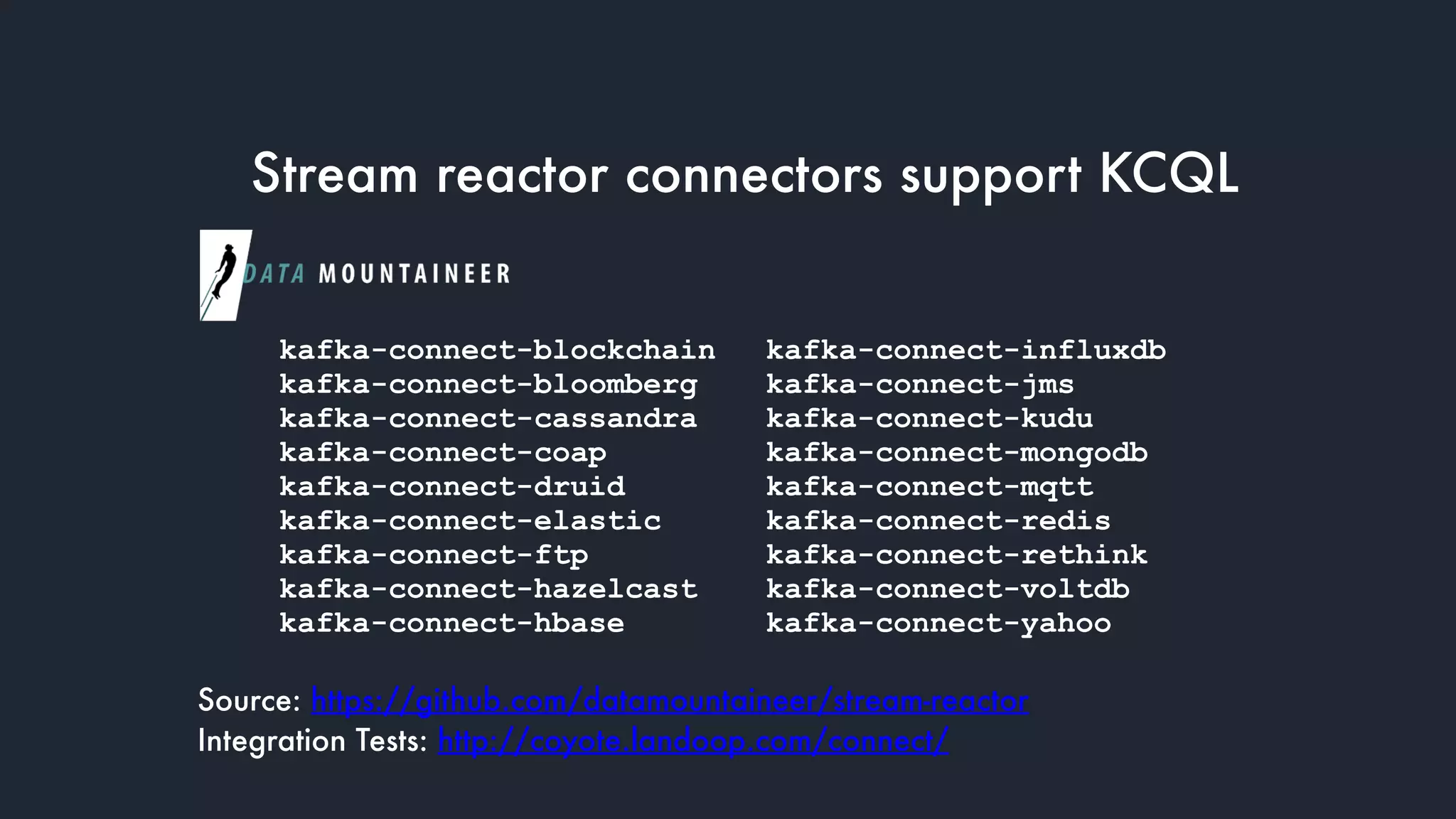 Stream reactor connectors support KCQL
kafka-connect-blockchain
kafka-connect-bloomberg
kafka-connect-cassandra
kafka-connect-coap
kafka-connect-druid
kafka-connect-elastic
kafka-connect-ftp
kafka-connect-hazelcast
kafka-connect-hbase
kafka-connect-influxdb
kafka-connect-jms
kafka-connect-kudu
kafka-connect-mongodb
kafka-connect-mqtt
kafka-connect-redis
kafka-connect-rethink
kafka-connect-voltdb
kafka-connect-yahoo
Source: https://github.com/datamountaineer/stream-reactor
Integration Tests: http://coyote.landoop.com/connect/
 