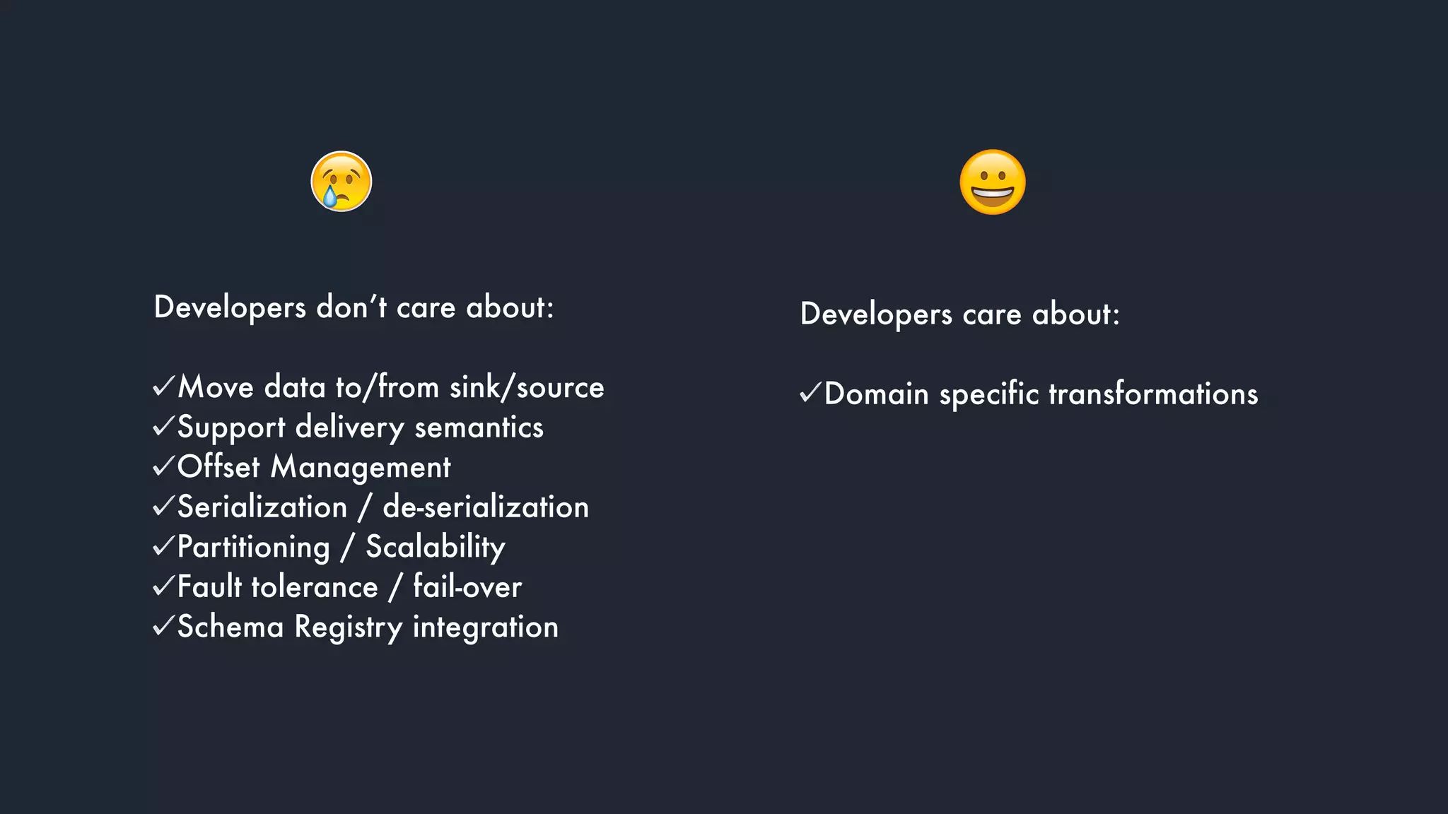 Developers don’t care about: 
Move data to/from sink/source
Support delivery semantics
Offset Management
Serialization / de-serialization
Partitioning / Scalability
Fault tolerance / fail-over
Schema Registry integration
Developers care about: 
Domain specific transformations
 