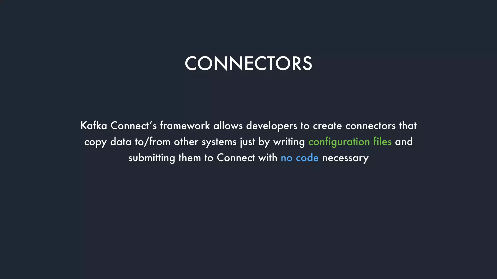 CONNECTORS
Kafka Connect’s framework allows developers to create connectors that
copy data to/from other systems just by writing configuration files and
submitting them to Connect with no code necessary
 