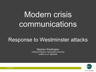 1 | 26.03.20171 | 26.03.2017
Modern crisis
communications
Response to Westminster attacks
Stephen Waddington
Visiting Professor, Newcastle University
wadds.co.uk @wadds
 