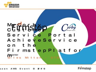 MyCorby Customer Service Portal  AchieveService on the FirmstepPlatform Presenter Giles Mitton - CTO Amazon AWS Event – 22/4/10 