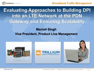Broadband Traffic Management

Evaluating Approaches to Building DPI
   into an LTE Network at the PDN
  Gateway and Ensuring Scalability
                             Manish Singh
               Vice President, Product Line Management




www.ccpu.com                    Confidential & Proprietary • Copyright © Continuous Computing. All Rights Reserved.   1
 
