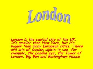 London is the capital city of the UK. It’s smaller than New York, but it’s bigger than many European cities. There are lots of famous sights to see, for example, the London eye, the Tower of London, Big Ben and Buckingham Palace   London 