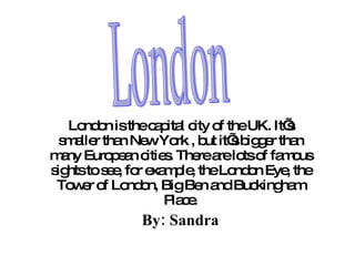 London is the capital   city of the UK.  It’s smaller than New York , but it’s bigger than many European cities. There are lots of famous sights to see, for example, the London Eye, the Tower of London, Big Ben and Buckingham Place. By: Sandra London 