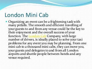 London Mini Cab
 Organizing an event can be a frightening task with
many pitfalls. The smooth and efficient travelling of
your guests to and from any venue could be the key to
their enjoyment and the overall success of your
function. The London Cab Company, with large
number of drivers, is ideally placed to solve your taxi
problems for any event you may be planning. From one
mini cab to a thousand mini cabs, they can move you,
your guests and delegates to and from all London
airports and shuttle people between hotels and any
venue required.
 