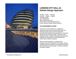 LONDON CITY HALL |A
Holistic Design Approach
Architect: Foster + Partners
Location: London, England
Completed: 2002
Size: 130,000 sq ft
Structural Engineer: Arup
Owner: More London Development Ltd.
Current Tenants: Greater London Authority
THE ENVIRONMENTAL CRISIS
Since the turn of the millennium, a heightened
awareness of the world’s environmental issues has
surfaced. Studies done around the world have
concluded that buildings are responsible for consuming
half of the total amount of energy consumed in the
developed world. In addition, few people are aware that
buildings are responsible for producing half of the
world’s carbon dioxide emissions.
With this rising knowledge, it is apparent that
architecture and the incorporation of innovative design
strategies have the potential to dramatically influence the
earth’s well being. As technology continues to develop,
the ability to explore
1.
Emerging Technologies 2011 Andrea Gonzalez
 
