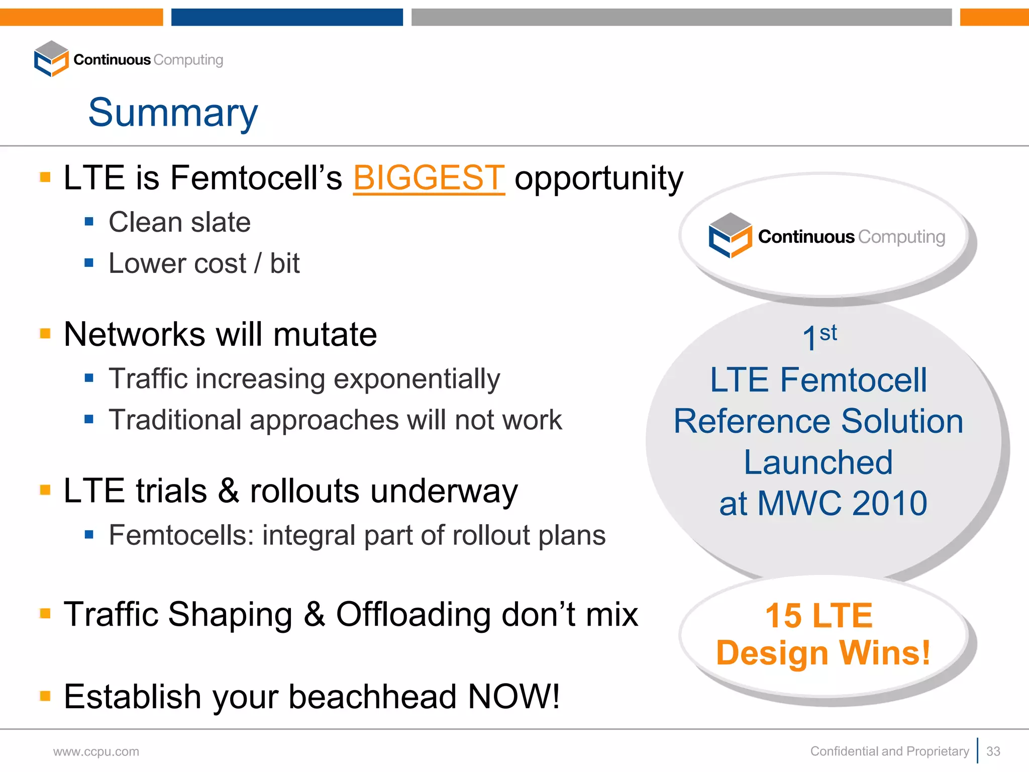 Summary
 LTE is Femtocell’s BIGGEST opportunity
      Clean slate
      Lower cost / bit

 Networks will mutate                                      1st
      Traffic increasing exponentially               LTE Femtocell
      Traditional approaches will not work         Reference Solution
                                                         Launched
 LTE trials & rollouts underway                       at MWC 2010
      Femtocells: integral part of rollout plans

 Traffic Shaping & Offloading don’t mix                15 LTE
                                                      Design Wins!
 Establish your beachhead NOW!
 www.ccpu.com                                               Confidential and Proprietary   33
 