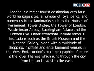 London is a major tourist destination with four world heritage sites, a number of royal parks, and numerous iconic landmarks such as the Houses of Parliament, Tower Bridge, the Tower of London, Westminster Abbey, Buckingham Palace and the London Eye. Other attractions include famous institutions such as the British Museum and the National Gallery, along with a multitude of shopping, nightlife and entertainment venues in the West End. London's main geographical feature is the River Thames which runs through the city from the south-west to the east.   