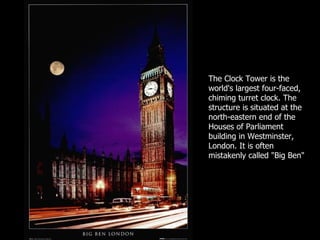 The Clock Tower is the world's largest four-faced, chiming turret clock. The structure is situated at the north-eastern end of the Houses of Parliament building in Westminster, London. It is often mistakenly called "Big Ben"  