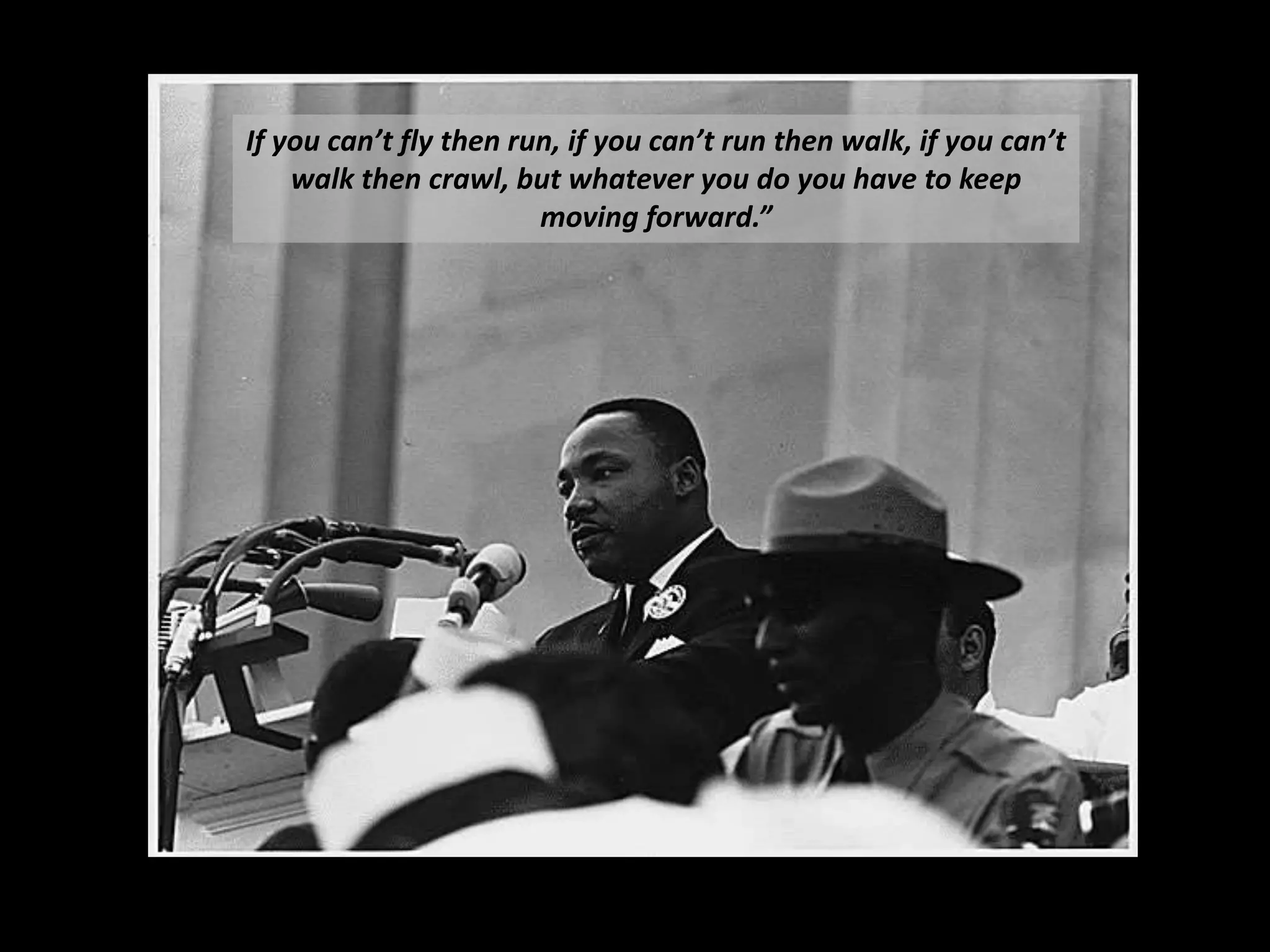 If	
  you	
  can’t	
  ﬂy	
  then	
  run,	
  if	
  you	
  can’t	
  run	
  then	
  walk,	
  if	
  you	
  can’t	
  
walk	
  then	
  crawl,	
  but	
  whatever	
  you	
  do	
  you	
  have	
  to	
  keep	
  
moving	
  forward.”	
  
 