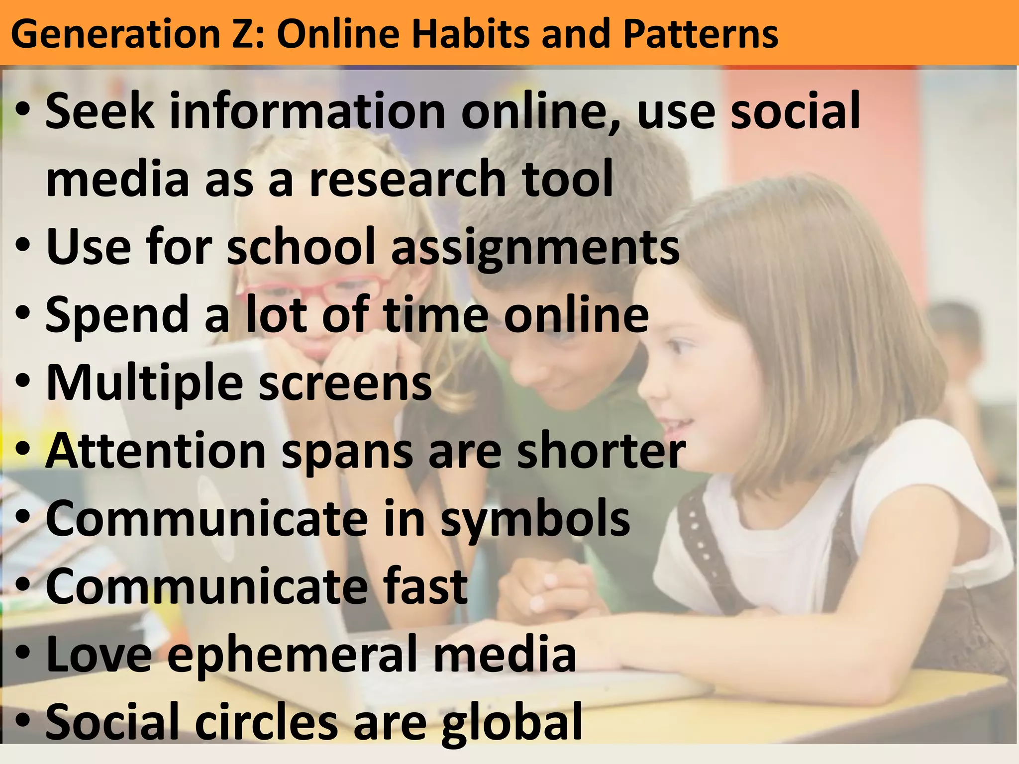 GeneraNon	
  Z:	
  Online	
  Habits	
  and	
  Pa]erns	
  
• Seek	
  informaNon	
  online,	
  use	
  social	
  
media	
  as	
  a	
  research	
  tool	
  
• Use	
  for	
  school	
  assignments	
  
• Spend	
  a	
  lot	
  of	
  Nme	
  online	
  
• MulNple	
  screens	
  
• A]enNon	
  spans	
  are	
  shorter	
  
• Communicate	
  in	
  symbols	
  
• Communicate	
  fast	
  
• Love	
  ephemeral	
  media	
  
• Social	
  circles	
  are	
  global	
  
 