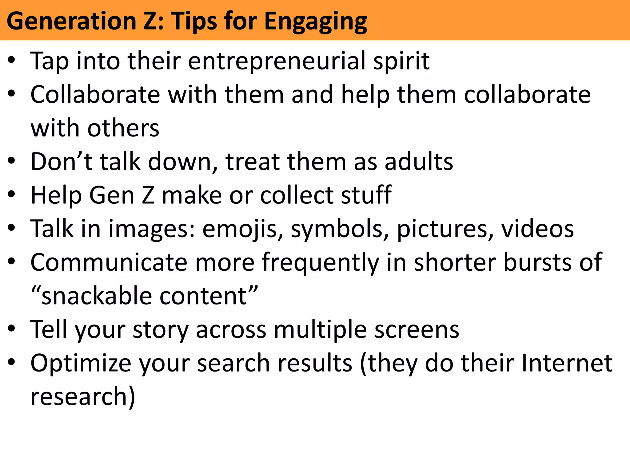 GeneraNon	
  Z:	
  Tips	
  for	
  Engaging	
  
•  Tap	
  into	
  their	
  entrepreneurial	
  spirit	
  
•  Collaborate	
  with	
  them	
  and	
  help	
  them	
  collaborate	
  
with	
  others	
  
•  Don’t	
  talk	
  down,	
  treat	
  them	
  as	
  adults	
  
•  Help	
  Gen	
  Z	
  make	
  or	
  collect	
  stuﬀ	
  
•  Talk	
  in	
  images:	
  emojis,	
  symbols,	
  pictures,	
  videos	
  
•  Communicate	
  more	
  frequently	
  in	
  shorter	
  bursts	
  of	
  
“snackable	
  content”	
  
•  Tell	
  your	
  story	
  across	
  mulKple	
  screens	
  
•  OpKmize	
  your	
  search	
  results	
  (they	
  do	
  their	
  Internet	
  
research)	
  
	
  
 