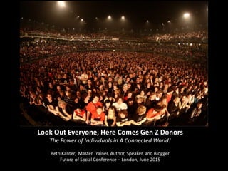 Look	
  Out	
  Everyone,	
  Here	
  Comes	
  Gen	
  Z	
  Donors	
  
The	
  Power	
  of	
  Individuals	
  in	
  A	
  Connected	
  World!	
  
	
  
Beth	
  Kanter,	
  	
  Master	
  Trainer,	
  Author,	
  Speaker,	
  and	
  Blogger	
  	
  
Future	
  of	
  Social	
  Conference	
  –	
  London,	
  June	
  2015	
  
 