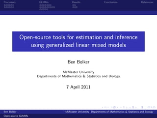 Precursors           GLMMs                Results                   Conclusions                   References




             Open-source tools for estimation and inference
                using generalized linear mixed models

                                      Ben Bolker

                                   McMaster University
                    Departments of Mathematics & Statistics and Biology


                                      7 April 2011




Ben Bolker                           McMaster University Departments of Mathematics & Statistics and Biology
Open-source GLMMs
 