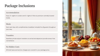 Package Inclusions
Accommodation
Enjoy 3+ nights in London and 3+ nights in Paris at premium centrally located
hotels.
Meals
Start each day with complimentary breakfast included for all guests throughout
your stay.
Transfers
Seamless private airport transfers on arrival and departure provide stress-free
convenience.
No Hidden Costs
All hotel taxes and service charges are covered in your package price.
 