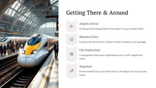 Getting There & Around
Airport Arrival
Private ground transportation from airport to your London hotel.
Between Cities
Eurostar rail tickets from London to Paris included in your package.
City Exploration
Local guided motorcoach sightseeing tours in both magnificent
cities.
Departure
Private transfer from your Paris hotel to the airport for your journey
home.
 