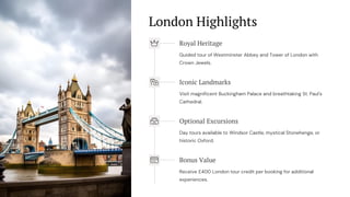 London Highlights
Royal Heritage
Guided tour of Westminster Abbey and Tower of London with
Crown Jewels.
Iconic Landmarks
Visit magnificent Buckingham Palace and breathtaking St. Paul's
Cathedral.
Optional Excursions
Day tours available to Windsor Castle, mystical Stonehenge, or
historic Oxford.
Bonus Value
Receive £400 London tour credit per booking for additional
experiences.
 