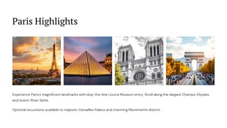 Paris Highlights
Experience Paris's magnificent landmarks with skip-the-line Louvre Museum entry. Stroll along the elegant Champs-Élysées
and scenic River Seine.
Optional excursions available to majestic Versailles Palace and charming Montmartre district.
 