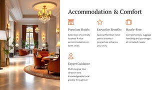 Accommodation & Comfort
Premium Hotels
Selection of centrally
located 4-star
accommodations in
both cities.
Executive Benefits
Special Member hotel
perks at select
properties enhance
your stay.
Hassle-Free
Complimentary luggage
handling and porterage
at included meals.
Expert Guidance
Multi-lingual tour
director and
knowledgeable local
guides throughout.
 