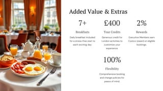 Added Value & Extras
7+
Breakfasts
Daily breakfast included
for a stress-free start to
each exciting day.
£400
Tour Credits
Generous credit for
London activities to
customize your
experience.
2%
Rewards
Executive Members earn
Costco reward on eligible
bookings.
100%
Flexibility
Comprehensive booking
and change policies for
peace of mind.
 