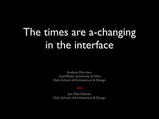 The times are a-changing
    in the interface

               Andrew Morrison
         InterMedia, University of Oslo
      Oslo School of Architecture & Design

                      and
               Jon Olav Eikenes
      Oslo School of Architecture & Design
 