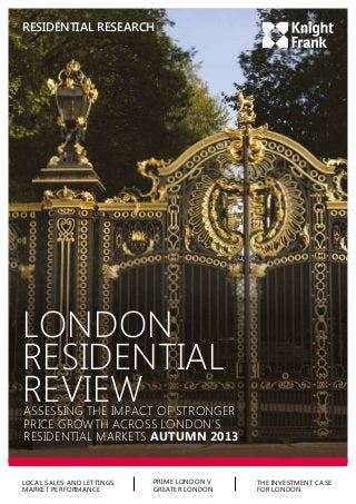 RESIDENTIAL RESEARCH

LONDON
RESIDENTIAL
REVIEW

ASSESSING THE IMPACT OF STRONGER
PRICE GROWTH ACROSS LONDON’S
RESIDENTIAL MARKETS AUTUMN 2013

LOCAL SALES AND LETTINGS
MARKET PERFORMANCE

PRIME LONDON V
GREATER LONDON

THE INVESTMENT CASE
FOR LONDON

 