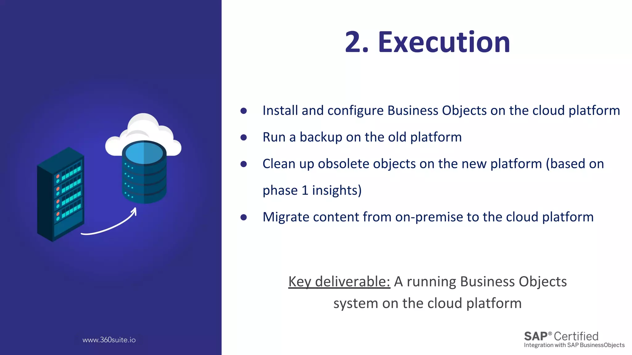 ● Install and configure Business Objects on the cloud platform
● Run a backup on the old platform
● Clean up obsolete objects on the new platform (based on
phase 1 insights)
● Migrate content from on-premise to the cloud platform
2. Execution
Key deliverable: A running Business Objects
system on the cloud platform
 