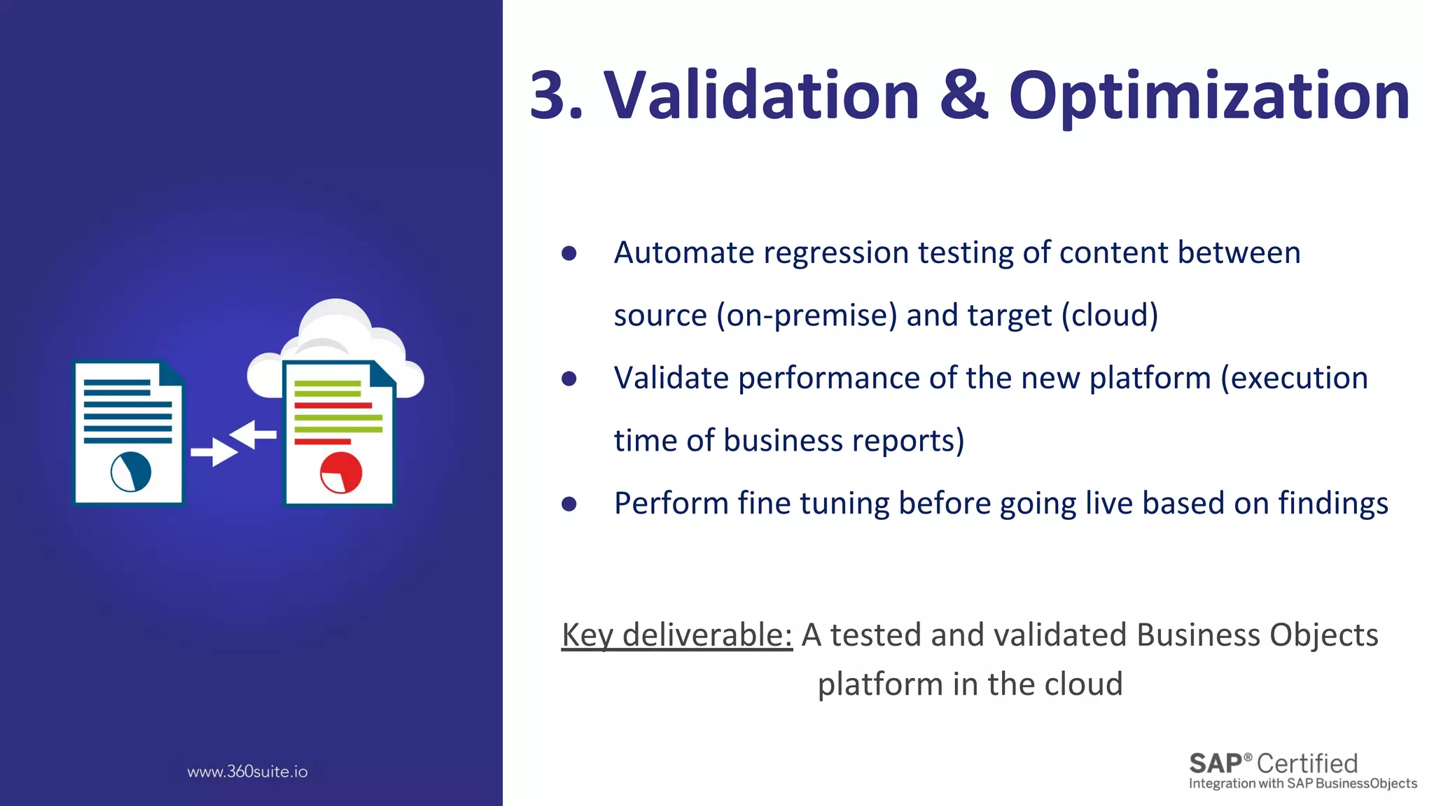 ● Automate regression testing of content between
source (on-premise) and target (cloud)
● Validate performance of the new platform (execution
time of business reports)
● Perform fine tuning before going live based on findings
3. Validation & Optimization
Key deliverable: A tested and validated Business Objects
platform in the cloud
 