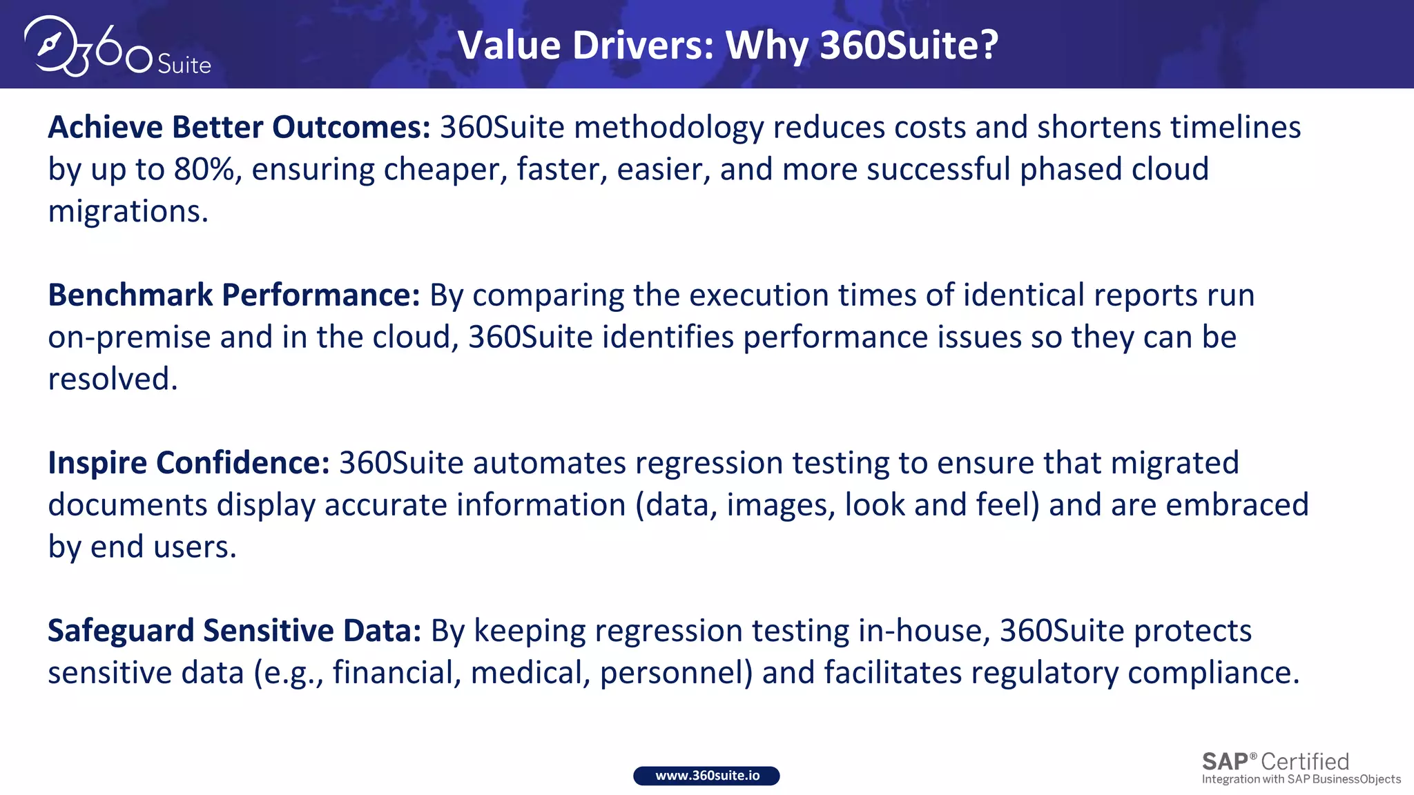 www.360suite.io
Achieve Better Outcomes: 360Suite methodology reduces costs and shortens timelines
by up to 80%, ensuring cheaper, faster, easier, and more successful phased cloud
migrations.
Benchmark Performance: By comparing the execution times of identical reports run
on-premise and in the cloud, 360Suite identifies performance issues so they can be
resolved.
Inspire Confidence: 360Suite automates regression testing to ensure that migrated
documents display accurate information (data, images, look and feel) and are embraced
by end users.
Safeguard Sensitive Data: By keeping regression testing in-house, 360Suite protects
sensitive data (e.g., financial, medical, personnel) and facilitates regulatory compliance.
Value Drivers: Why 360Suite?
 