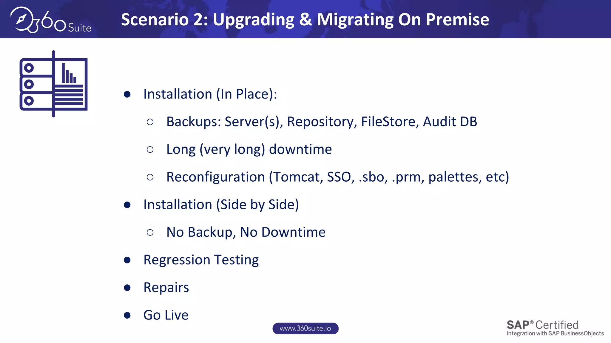 Scenario 2: Upgrading & Migrating On Premise
● Installation (In Place):
○ Backups: Server(s), Repository, FileStore, Audit DB
○ Long (very long) downtime
○ Reconfiguration (Tomcat, SSO, .sbo, .prm, palettes, etc)
● Installation (Side by Side)
○ No Backup, No Downtime
● Regression Testing
● Repairs
● Go Live
 